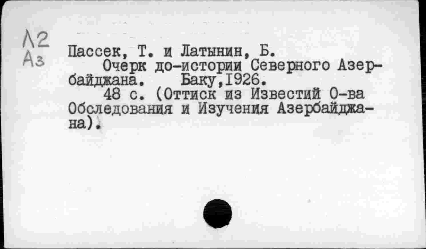 ﻿Л2
Аз
Пассек, Т. и Латынин, Б.
Очерк до-истории Северного Азербайджана. Баку,1926.
48 с. (Оттиск из Известий О-ва Обследования и Изучения Азербайджана).